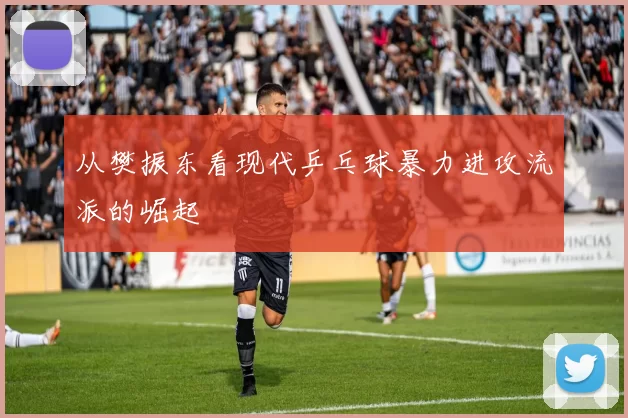 从樊振东看现代乒乓球暴力进攻流派的崛起