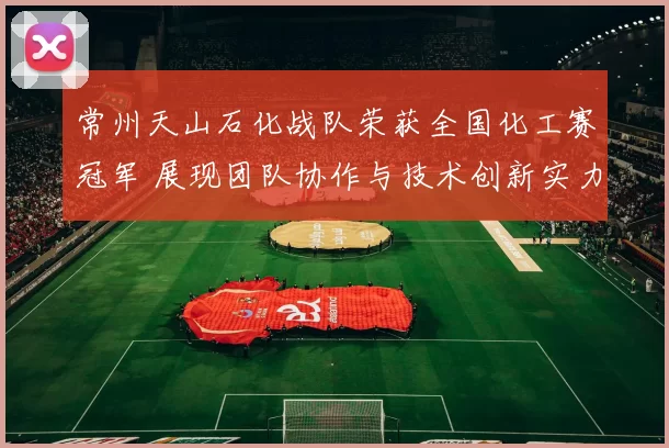 常州天山石化战队荣获全国化工赛冠军 展现团队协作与技术创新实力