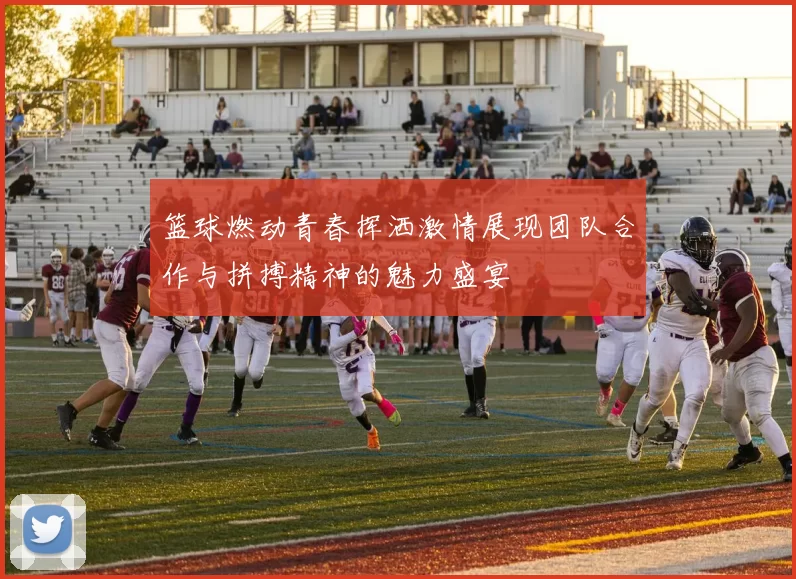 篮球燃动青春挥洒激情展现团队合作与拼搏精神的魅力盛宴