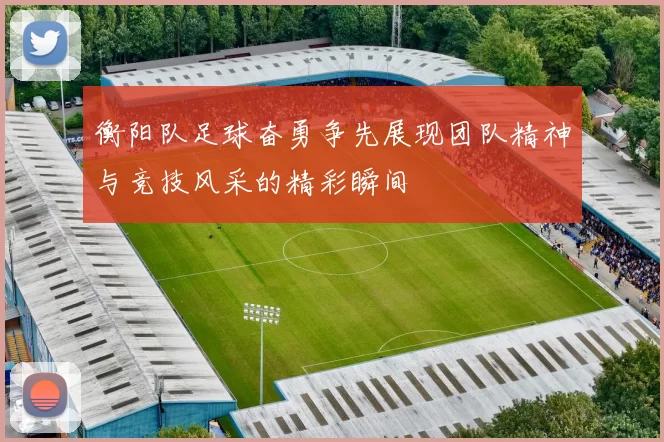 衡阳队足球奋勇争先展现团队精神与竞技风采的精彩瞬间