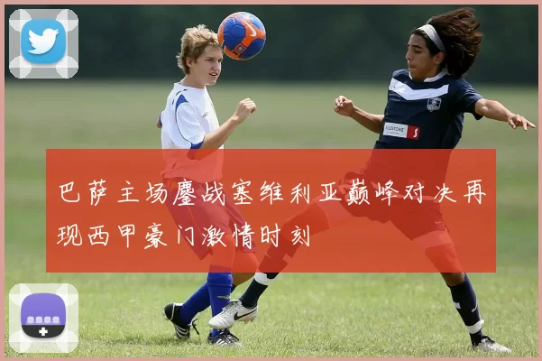 巴萨主场鏖战塞维利亚巅峰对决再现西甲豪门激情时刻