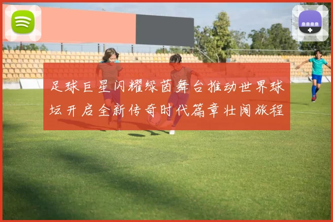 足球巨星闪耀绿茵舞台推动世界球坛开启全新传奇时代篇章壮阔旅程