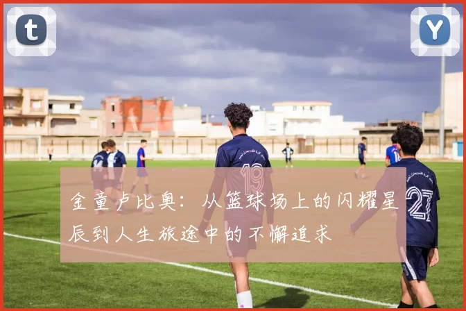 金童卢比奥：从篮球场上的闪耀星辰到人生旅途中的不懈追求