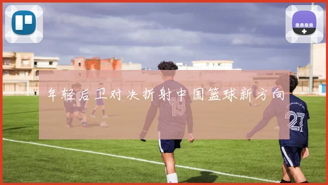 年轻后卫对决折射中国篮球新方向