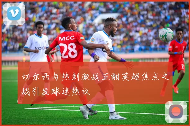 切尔西与热刺激战正酣英超焦点之战引发球迷热议