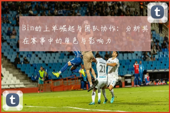 Bin的上单崛起与团队协作：分析其在赛事中的角色与影响力