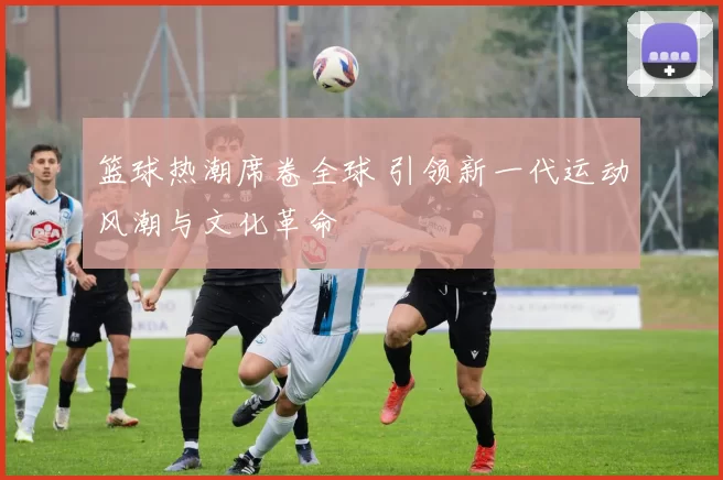 篮球热潮席卷全球 引领新一代运动风潮与文化革命