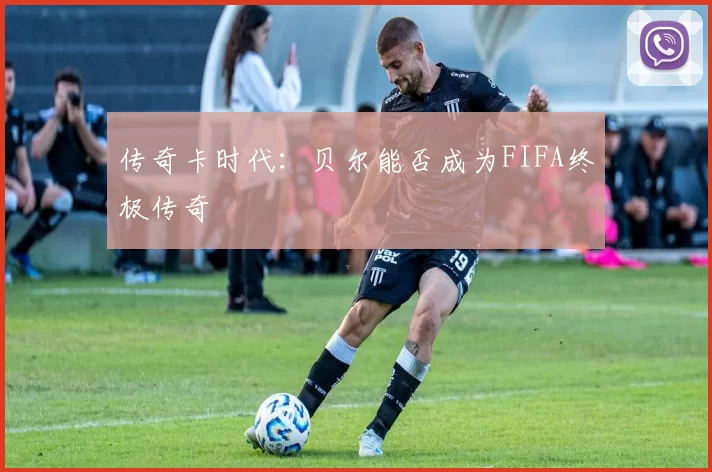 传奇卡时代：贝尔能否成为FIFA终极传奇