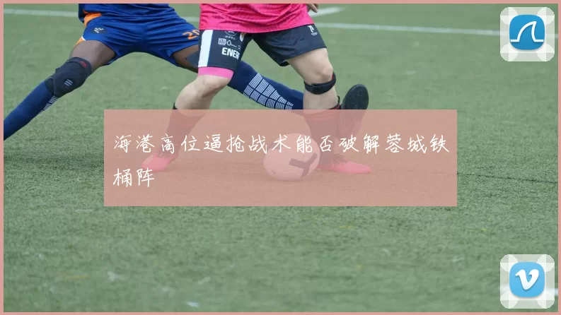 海港高位逼抢战术能否破解蓉城铁桶阵