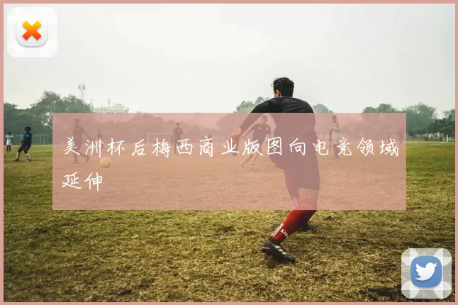 美洲杯后梅西商业版图向电竞领域延伸