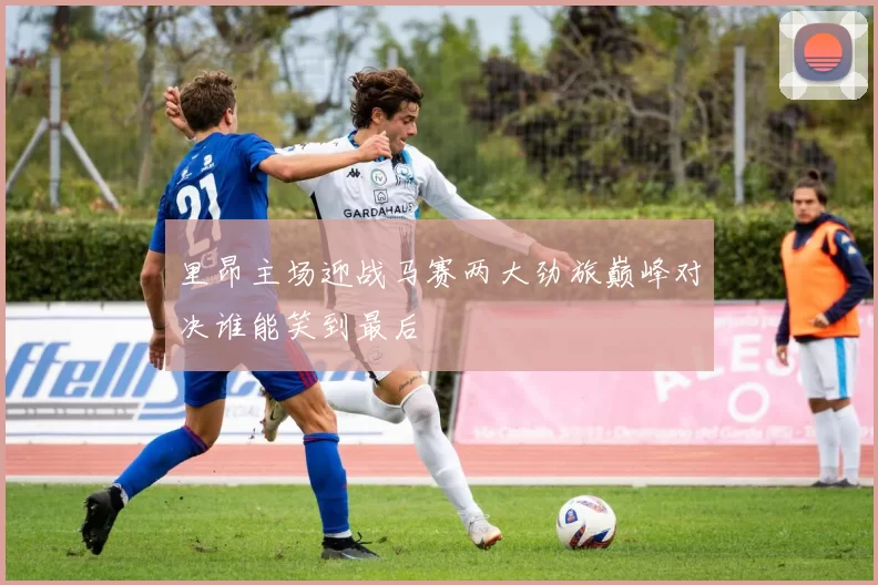 里昂主场迎战马赛两大劲旅巅峰对决谁能笑到最后